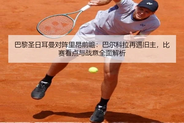巴黎圣日耳曼对阵里昂前瞻：巴尔科拉再遇旧主，比赛看点与战意全面解析