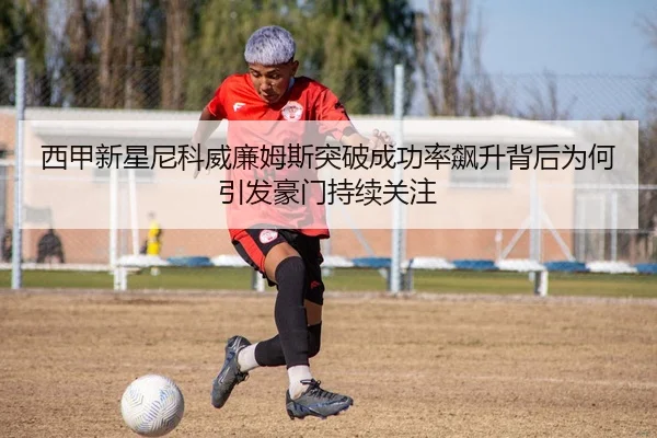 西甲新星尼科威廉姆斯突破成功率飙升背后为何引发豪门持续关注